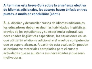 Al terminar esta breve Guía sobre la enseñanza efectiva
de idiomas adicionales, los autores hacen énfasis en tres
puntos, a modo de conclusión: (Cont.)
3. Al diseñar y desarrollar cursos de idiomas adicionales,
los educadores deben evaluar las habilidades lingüísticas
previas de los estudiantes y su experiencia cultural, sus
necesidades lingüísticas específicas, las situaciones en las
que utilizarán el idioma adicional y el nivel de competencia
que se espera alcanzar. A partir de esta evaluación pueden
seleccionarse materiales apropiados para el curso y
actividades que se ajusten a sus necesidades y que sean
motivadoras.
 
