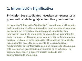 1. Información Significativa
Principio: Los estudiantes necesitan ser expuestos a
gran cantidad de lenguaje entendible y con sentido.
La expresión “Información Significativa” hace referencia al lenguaje
oral y escrito que resulta comprensible, y que se encuentra un poco
por encima del nivel actual adquirido por el estudiante. Esta
información permite la adquisición de vocabulario y gramática, los
cuales, a su vez, facilitan una mejor comprensión de la información
adicional recibida. La mera exposición al lenguaje no es suficiente;
los estudiantes necesitan darse cuenta de las características
fundamentales de la información para que ésta resulte útil. Aunque
esta información es necesaria, por sí misma no es suficiente, tal
como se comenta en la próxima sección dedicada a las
oportunidades de interacción.
 
