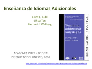 Enseñanza de Idiomas Adicionales
Elliot L. Judd
Lihua Tan
Herbert J. Walberg
ACADEMIA INTERNACIONAL
DE EDUCACIÓN, UNESCO, 2001.
http://www.ibe.unesco.org/publications/educationalpracticesseriespdf/prac06s.pdf
 