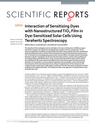 1Scientific Reports | 6:30140 | DOI: 10.1038/srep30140
www.nature.com/scientificreports
Interaction of Sensitizing Dyes
with NanostructuredTiO2 Film in
Dye-Sensitized SolarCells Using
Terahertz Spectroscopy
William Ghann1
,Aunik Rahman2
,Anis Rahman2
& Jamal Uddin1
The objective of this investigation was to shed light on the nature of interaction of different organic
dyes and an inorganic dye, Ruthenium (II) polypyridine complex, withTiO2 nanoparticles.TiO2 is
commonly deployed as an efficient energy transfer electrode in dye sensitized solar cells.The efficiency
of dye sensitized solar cells is a function of the interaction of a dye with the electrode material such as
TiO2. To the best of our knowledge the present study is the first effort in the determination of terahertz
absorbance signals, investigation of real-time dye permeation kinetics, and the surface profiling and
3D imaging of dye sensitizedTiO2 films. Herein, we report that the terahertz spectra of the natural
dye sensitizedTiO2 films were distinctively different from that of the inorganic dye with prominent
absorption of natural dyes occurring at approximately the same wavelength. It was observed that
the permeation of the natural dyes were more uniform through the layers of the mesoporousTiO2
compared to the inorganic dye. Finally, defects and flaws onTiO2 film were easily recognized via surface
profiling and 3D imaging of the films.The findings thus offer a new approach in characterization of dye
sensitized solar cells.
Terahertz radiation (T-ray) based spectroscopy employs a range of wavelengths between the microwave and the
far-infrared region, from ~10 μ​m to ~3000 μ​m. Transient kinetics and different molecular resonances such as
vibrational states of materials may be probed with T-rays1–3
. Terahertz time-domain spectroscopy (THz-TDS)
has recently gained attention as a valuable tool for probing molecular transitions that are usually not captured
by other spectroscopic techniques such as UV, infrared and Raman spectroscopy4–6
. The non-ionizing and non-
invasive nature of the radiation coupled with its relative transparency to most materials except metals makes it
suitable for the analysis of biological structures in their native state.
Another major benefit of THz-TDS is time resolution, which is very important to the dynamics of certain
processes, allowing photo-induced responses to be characterized with sub-picosecond temporal resolution7
.
Terahertz spectrometry has been used in a number of applications including the investigation of the permea-
tion kinetics and concentration profile of active ingredients into the human stratum corneum8
, as well as other
biomedical9,10
, pharmaceutical11
, proteomics12,13
and genomics studies12,13
. Terahertz spectrometry has also been
used in the sensing and identification of explosives and other materials of security concerns14
.
The terahertz portion of the electromagnetic radiation is very sensitive to detailed structural properties as
well as charge migration and in recent times have been used to study the photoconductivity and the dynamics of
charge separation of several photovoltaic devices7,10,15–17
. Dye sensitized solar cells (DSSC) are a class of photovol-
taic devices that have been widely investigated due to advantages such as ease of fabrication, low cost, ecofriendly
nature and appreciable solar-to-electric energy conversion efficiency18–20
. DSSC comprises of a photoanode, an
electrolyte system for charge regeneration and a counter electrode. The present work focuses on the photoanode
which consist of a transparent conducting oxide (typically Indium doped Tin Oxide, ITO, or Fluorine doped Tin
Oxide, FTO) substrate covered with a thin film of titanium dioxide (TiO2) nanoparticles, and a dye21
. The dye
is used to sensitize the wide band gap TiO2 electrode. Upon illumination by solar energy, dye molecules absorb
photons and move to the excited states. The excited electrons are subsequently injected into the TiO2 conduction
1
Center for Nanotechnology for Department of Natural Sciences, Coppin State University, 2500 W. North Avenue,
Baltimore, MD 21216, USA. 2
Applied Research & Photonics, 470 Friendship Road, Suite 10, Harrisburg, PA 17111,
USA.Correspondence and requests for materials should be addressed to J.U. (email: juddin@coppin.edu)
received: 11April 2016
accepted: 29 June 2016
Published: 22 July 2016
OPEN
 
