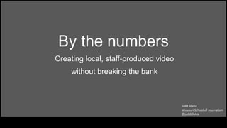 By the numbers
Creating local, staff-produced video
without breaking the bank
Judd Slivka
Missouri School of Journalism
@juddslivka
 