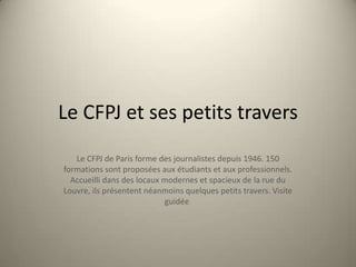 Le CFPJ et ses petits travers Le CFPJ de Paris forme des journalistes depuis 1946. 150 formations sont proposées aux étudiants et aux professionnels. Accueilli dans des locaux modernes et spacieux de la rue du Louvre, ils présentent néanmoins quelques petits travers. Visite guidée. 