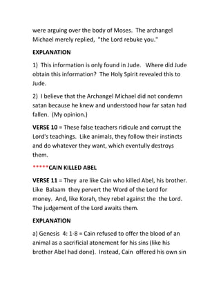 were arguing over the body of Moses. The archangel
Michael merely replied, "the Lord rebuke you."
EXPLANATION
1) This information is only found in Jude. Where did Jude
obtain this information? The Holy Spirit revealed this to
Jude.
2) I believe that the Archangel Michael did not condemn
satan because he knew and understood how far satan had
fallen. (My opinion.)
VERSE 10 = These false teachers ridicule and corrupt the
Lord's teachings. Like animals, they follow their instincts
and do whatever they want, which eventully destroys
them.
*****CAIN KILLED ABEL
VERSE 11 = They are like Cain who killed Abel, his brother.
Like Balaam they pervert the Word of the Lord for
money. And, like Korah, they rebel against the the Lord.
The judgement of the Lord awaits them.
EXPLANATION
a) Genesis 4: 1-8 = Cain refused to offer the blood of an
animal as a sacrificial atonement for his sins (like his
brother Abel had done). Instead, Cain offered his own sin
 
