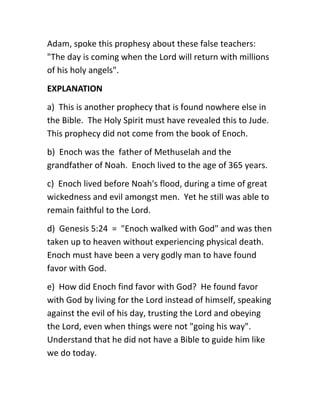 Adam, spoke this prophesy about these false teachers:
"The day is coming when the Lord will return with millions
of his holy angels".
EXPLANATION
a) This is another prophecy that is found nowhere else in
the Bible. The Holy Spirit must have revealed this to Jude.
This prophecy did not come from the book of Enoch.
b) Enoch was the father of Methuselah and the
grandfather of Noah. Enoch lived to the age of 365 years.
c) Enoch lived before Noah's flood, during a time of great
wickedness and evil amongst men. Yet he still was able to
remain faithful to the Lord.
d) Genesis 5:24 = "Enoch walked with God" and was then
taken up to heaven without experiencing physical death.
Enoch must have been a very godly man to have found
favor with God.
e) How did Enoch find favor with God? He found favor
with God by living for the Lord instead of himself, speaking
against the evil of his day, trusting the Lord and obeying
the Lord, even when things were not "going his way".
Understand that he did not have a Bible to guide him like
we do today.
 