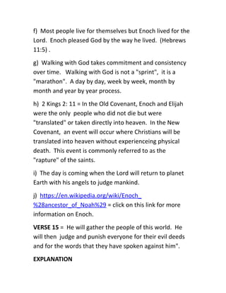 f) Most people live for themselves but Enoch lived for the
Lord. Enoch pleased God by the way he lived. (Hebrews
11:5) .
g) Walking with God takes commitment and consistency
over time. Walking with God is not a "sprint", it is a
"marathon". A day by day, week by week, month by
month and year by year process.
h) 2 Kings 2: 11 = In the Old Covenant, Enoch and Elijah
were the only people who did not die but were
"translated" or taken directly into heaven. In the New
Covenant, an event will occur where Christians will be
translated into heaven without experienceing physical
death. This event is commonly referred to as the
"rapture" of the saints.
i) The day is coming when the Lord will return to planet
Earth with his angels to judge mankind.
j) https://en.wikipedia.org/wiki/Enoch_
%28ancestor_of_Noah%29 = click on this link for more
information on Enoch.
VERSE 15 = He will gather the people of this world. He
will then judge and punish everyone for their evil deeds
and for the words that they have spoken against him".
EXPLANATION
 