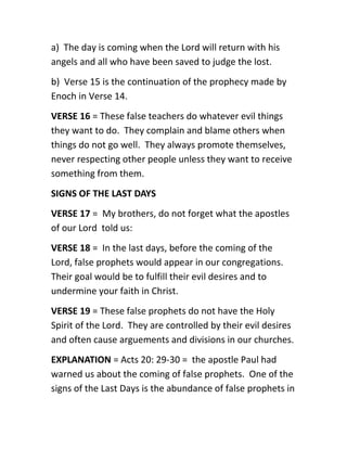 a) The day is coming when the Lord will return with his
angels and all who have been saved to judge the lost.
b) Verse 15 is the continuation of the prophecy made by
Enoch in Verse 14.
VERSE 16 = These false teachers do whatever evil things
they want to do. They complain and blame others when
things do not go well. They always promote themselves,
never respecting other people unless they want to receive
something from them.
SIGNS OF THE LAST DAYS
VERSE 17 = My brothers, do not forget what the apostles
of our Lord told us:
VERSE 18 = In the last days, before the coming of the
Lord, false prophets would appear in our congregations.
Their goal would be to fulfill their evil desires and to
undermine your faith in Christ.
VERSE 19 = These false prophets do not have the Holy
Spirit of the Lord. They are controlled by their evil desires
and often cause arguements and divisions in our churches.
EXPLANATION = Acts 20: 29-30 = the apostle Paul had
warned us about the coming of false prophets. One of the
signs of the Last Days is the abundance of false prophets in
 