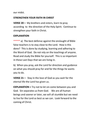 our midst.
STRENGTHEN YOUR FAITH IN CHRIST
VERSE 20 = My brothers and sisters, learn to pray
according to the direction of the Holy Spirit. Continue to
strengthen your faith in Christ.
EXPLANATION
***** a) The best defense against the onslaught of Bible
false teachers is to stay close to the Lord. How is this
done? This is done by studying, learning and adhering to
the Word of God. Do not rely on the teachings of anyone.
Read and study the Bible for yourself. This is so important
in these Last Days that we are living in.
b) When you pray, ask the Lord for direction and guidance
on what you should pray for and for the things he wants
you to do.
VERSE 21 = Stay in the love of God as you wait for the
eternal life the Lord has given us.
EXPLANATION = Try not to let sin come between you and
God. Sin separates us from God. We are all human
beings and sooner or later, we will all stumble but we need
to live for the Lord as best as we can. Look forward to the
coming of Christ.
 