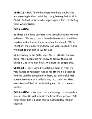 VERSE 22 = Help fellow believers who have doubts and
are wavering in their belief by strengthening their faith in
Christ. Be kind to those who argue against Christ by telling
them who Christ is.
EXPLANATION
a) These Bible false teachers have brought doubts to some
believers. We are to teach these believers what the Bible
teaches and not what these false teachers teach. We as
Christians must understand how God wants us to live and
we must do our best to live for God.
b) According to the Bible, Jesus Christ is God in human
flesh. Most people do not know or believe that Jesus
Christ is God in human flesh. We must tell people this.
VERSE 23 = Save some by snatching them as from the
very flames of hell itself. And as for others, help them to
find the Lord by being kind to them, but be careful that
you yourselves aren’t pulled along into their sins. Hate
every trace of their sin while being merciful to them as
sinners.
EXPLANATION = We can't make anyone go to heaven but
we can plant Gospel seeds in the lives of lost people. Tell
them about Christ but be careful not to follow them in
their sin.
 