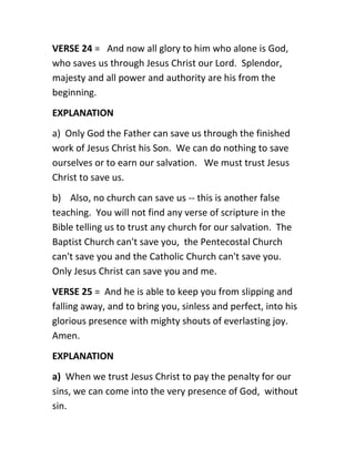 VERSE 24 = And now all glory to him who alone is God,
who saves us through Jesus Christ our Lord. Splendor,
majesty and all power and authority are his from the
beginning.
EXPLANATION
a) Only God the Father can save us through the finished
work of Jesus Christ his Son. We can do nothing to save
ourselves or to earn our salvation. We must trust Jesus
Christ to save us.
b) Also, no church can save us -- this is another false
teaching. You will not find any verse of scripture in the
Bible telling us to trust any church for our salvation. The
Baptist Church can't save you, the Pentecostal Church
can't save you and the Catholic Church can't save you.
Only Jesus Christ can save you and me.
VERSE 25 = And he is able to keep you from slipping and
falling away, and to bring you, sinless and perfect, into his
glorious presence with mighty shouts of everlasting joy.
Amen.
EXPLANATION
a) When we trust Jesus Christ to pay the penalty for our
sins, we can come into the very presence of God, without
sin.
 