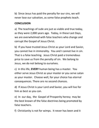 b) Since Jesus has paid the penalty for our sins, we will
never lose our salvation, as some false prophets teach.
CONCLUSION
a) The teachings of Jude are just as viable and true today,
as they were 2,000 years ago. Today, in these Last Days,
we are overwhelmed with false teachers who change and
corrupt the Gospel of Jesus Christ.
b) If you have trusted Jesus Christ as your Lord and Savior,
you cannot live in immorality. You and I cannot live in sin.
That is a false teaching. Jesus Christ paid a tremendous
price to save us from the penalty of sin. We belong to
Jesus, we do not belong to ourselves.
c) In this life, EVERY human being has a master. You
either serve Jesus Christ as your master or you serve satan
as your master. Choose well, for your choice has eternal
consequences. There are no second chances.
d) If Jesus Christ is your Lord and Savior, you will live for
him as best as you can.
e) In our day, the Gospel of Prosperity heresy may be
the best known of the false doctrines being promoted by
false teachers.
f) Christianity is not for wimps. It never has been and it
 