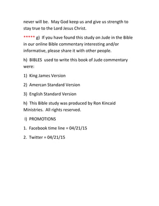 never will be. May God keep us and give us strength to
stay true to the Lord Jesus Christ.
***** g) If you have found this study on Jude in the Bible
in our online Bible commentary interesting and/or
informative, please share it with other people.
h) BIBLES used to write this book of Jude commentary
were:
1) King James Version
2) Amercan Standard Version
3) English Standard Version
h) This Bible study was produced by Ron Kincaid
Ministries. All rights reserved.
I) PROMOTIONS
1. Facebook time line = 04/21/15
2. Twitter = 04/21/15
 