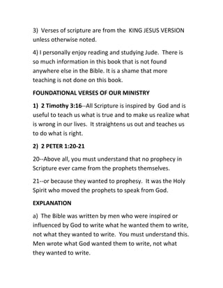 3) Verses of scripture are from the KING JESUS VERSION
unless otherwise noted.
4) I personally enjoy reading and studying Jude. There is
so much information in this book that is not found
anywhere else in the Bible. It is a shame that more
teaching is not done on this book.
FOUNDATIONAL VERSES OF OUR MINISTRY
1) 2 Timothy 3:16--All Scripture is inspired by God and is
useful to teach us what is true and to make us realize what
is wrong in our lives. It straightens us out and teaches us
to do what is right.
2) 2 PETER 1:20-21
20--Above all, you must understand that no prophecy in
Scripture ever came from the prophets themselves.
21--or because they wanted to prophesy. It was the Holy
Spirit who moved the prophets to speak from God.
EXPLANATION
a) The Bible was written by men who were inspired or
influenced by God to write what he wanted them to write,
not what they wanted to write. You must understand this.
Men wrote what God wanted them to write, not what
they wanted to write.
 