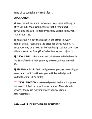 none of us can take any credit for it.
EXPLANATION
a) You cannot earn your salvation. You have nothing to
offer to God. Most people think that if "the good
outweighs the bad" in their lives, they will go to heaven.
That is not true.
b) Salvation is a gift that Jesus Christ offers to every
human being. Jesus paid the price for our salvation. A
price you, me, or any other human being cannot pay. You
either accept the free gift of salvation, or you reject it.
6) 1 JOHN 5:13-- I have written this to you who believe in
the Son of God so that you may know you have eternal
life.
7) JEREMIAH 3:15--And I will give you pastors according to
mine heart, which will feed you with knowledge and
understanding. (KJV Bible)
*****EXPLANATION = we need pastors who will explain
the Word of God to us, not entertain us. Most church
services today are nothing more than "religious
entertainment".
WHY WAS JUDE IN THE BIBLE WRITTEN ?
 