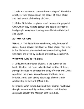 1) Jude was written to correct the teachings of Bible false
prophets, their corruption of the gospel of Jesus Christ
and their denial of the deity of Christ.
2) If the Bible false prophets can't destroy the gospel of
Christ, then they want to corrupt the gospel in order to
lead people away from trusting Jesus Christ as their Lord
and Savior.
AUTHOR OF JUDE
VERSE 1 = This letter is written by me, Jude, brother of
James. I am a servant (or slave) of Jesus Christ. This letter
is for Christians, those who have been called by God.
Christians are loved by God and are kept by Jesus Christ.
WHO WAS JUDE IN THE BIBLE
a) Jude, the half brother of Jesus, is the author of this
book. He does not claim to be the half brother of Jesus,
perhaps because he doubted the deity of Christ until Christ
rose from the grave. You will never find Jude, or his
brother James, ever taking advantage of their family
relationship to the Lord (Mark 6:3) .
b) Imagine what James, Jude and their siblings must have
thought when they fully understood that their brother
Jesus was actually the Messiah sent from God.
 