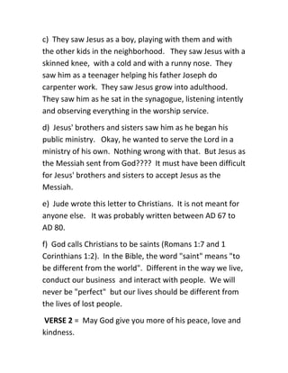 c) They saw Jesus as a boy, playing with them and with
the other kids in the neighborhood. They saw Jesus with a
skinned knee, with a cold and with a runny nose. They
saw him as a teenager helping his father Joseph do
carpenter work. They saw Jesus grow into adulthood.
They saw him as he sat in the synagogue, listening intently
and observing everything in the worship service.
d) Jesus' brothers and sisters saw him as he began his
public ministry. Okay, he wanted to serve the Lord in a
ministry of his own. Nothing wrong with that. But Jesus as
the Messiah sent from God???? It must have been difficult
for Jesus' brothers and sisters to accept Jesus as the
Messiah.
e) Jude wrote this letter to Christians. It is not meant for
anyone else. It was probably written between AD 67 to
AD 80.
f) God calls Christians to be saints (Romans 1:7 and 1
Corinthians 1:2). In the Bible, the word "saint" means "to
be different from the world". Different in the way we live,
conduct our business and interact with people. We will
never be "perfect" but our lives should be different from
the lives of lost people.
VERSE 2 = May God give you more of his peace, love and
kindness.
 