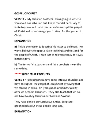 GOSPEL OF CHRIST
VERSE 3 = My Christian brothers. I was going to write to
you about our salvation but, I have found it necessary to
write to you about false teachers who corrupt the gospel
of Christ and to encourage you to stand for the gospel of
Christ.
EXPLANATION
a) This is the reason Jude wrote his letter to believers. He
wants believers to oppose false teachings and to stand for
the gospel of Christ. This is just as relevant today as it was
in those days.
b) The terms false teachers and false prophets mean the
same thing.
***** BIBLE FALSE PROPHETS
VERSE 4 = False prophets have come into our churches and
have corrupted the gospel of Jesus Christ by saying that
we can live in sexual sin (fornication or homosexuality)
after we become Christians. They also teach that we do
not have to obey Christ as our Lord and Saviour.
They have denied our Lord Jesus Christ. Scripture
prophesied about these people long ago.
EXPLANATION
 
