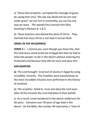 a) These false prophets corrupted the message of grace
by saying that since "the law was dead and we are now
under grace" we can live in immorality, we can live any
way we want. The apostle Paul corrects this false
teaching in Romans 6: 1 & 2.
b) These teachers also denied the deity of Christ. They
claimed that Jesus Christ is not God in human flesh.
ISRAEL IN THE WILDERNESS
VERSE 5 = I remind you, even though you know this, that
the Lord Jesus saved Israel out of Egypt but later he had to
allow the people to die in the desert without entering the
Promised Land because they did not trust and obey him.
EXPLANATION
a) The Lord brought Israel out of slavery in Egypt by using
incredible miracles. The Israelites were eyewitnesses to
the most incredible miracles ever performed in the history
of mankind.
b) The Israelites failed to trust and obey the Lord even
after all the miracles the Lord had done in their behalf.
c) As a result, Israel wandered in the desert wilderness for
40 years. Everyone over 20 years of age died in the
desert. (In the Bible, the number 40 represents a "time of
 