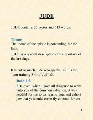1
JUDE
JUDE contains 25 verses and 613 words.
Theme
The theme of the epistle is contending for the
faith.
JUDE is a general description of the apostasy of
the last days.
It is not so much Jude who speaks, as it is the
“constraining Spirit” Jud 1:3.
Jude 1:3
3Beloved, when I gave all diligence to write
unto you of the common salvation, it was
needful for me to write unto you, and exhort
you that ye should earnestly contend for the
 