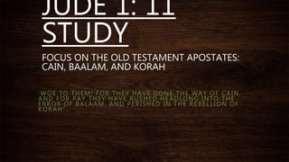 JUDE 1: 11
STUDY
FOCUS ON THE OLD TESTAMENT APOSTATES:
CAIN, BAALAM, AND KORAH
“ WOE TO THEM! FOR THEY HAVE GONE THE WAY OF CAIN,
AND FOR PAY THEY HAVE RUSHED HEADLONG INTO THE
ERROR OF BALAAM, AND PERISHED IN THE REBELLION OF
KORAH”.
 