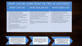 WHAT CAIN DID WHAT BAALAM DID WHAT KORAH DID
• He denied he sinned before God.
• He rejected redemption by blood.
• He thought God will accept him by his own
terms (his offering were fruits of the soil-the
work of his hands) instead of God’s.
• He was envious because his brother Abel’s
offering was accepted
• He was angry at both God and Abel because
his terms was rejected by God.
• He deceived his brother Abel in order to kill
him.
• He conspired to kill Abel.
• He didn’t repent of his sins.
• When God punished him for his sins, he care
for his own well-being and not the well-
of Abel.
• He gave wicked counsel to the King of Balak
(Moab) in causing Israel to fall into sin.
• He was successful in enticing Israel to
fornication and worship their idols.
• He did these things in order to gain wealth
(wages of wickedness).
• He served mammon (money) rather than
God.
• He became the example of those who gain
the whole world in exchange for losing his
own soul.
• He wanted power (due to his pride)
• He challenged Moses’ authority (but God
chose Moses to lead Israel)
• He was envious of Moses because Moses was
chosen to lead the people.
• He wanted to overthrow Moses in order to
take his place of leadership
• He convinced others to rebel with Him
• He accused Moses of things that were not
• He reviled the reputation of Moses
WHAT CAN WE LEARN FROM THE TRIO OF APOSTATES?
FOR BY GRACE YOU HAVE
BEEN SAVED THROUGH FAITH
AND NOT OF YOURSELVES, IT
IS A GIFT OF GOD SO THAT NO
ONE CAN BOAST
WHOEVER WISHES TO BE A
FRIEND OF THE WORLD
MAKES HIMSELF AN ENEMY
OF GOD
FOR REBELLION IS AS THE
SIN OF WITCHCRAFT AND
STUBBORNESS IS AS
INIQUITY AND IDOLATRY
 