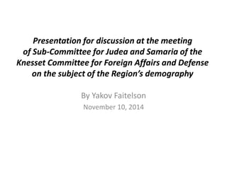 Presentation for discussion at the meeting 
of Sub-Committee for Judea and Samaria of the 
Knesset Committee for Foreign Affairs and Defense 
on the subject of the Region’s demography 
By Yakov Faitelson 
November 10, 2014 
 
