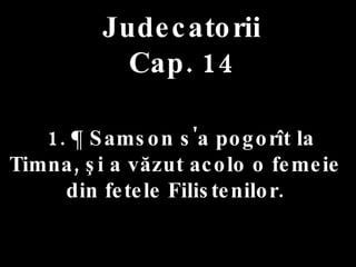 Judecatorii Cap. 14 1. ¶ Samson s'a pogorît la Timna, şi a văzut acolo o femeie  din fetele Filistenilor.  