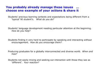 You probably already manage these issues   … choose one example of your actions & share itStudents’ previous learning contexts and expectations being different from a ‘typical’ NI student’s.   What do you do?Students’ language development needing particular attention at the beginning.  How do you help?Students finding it very hard to participate by speaking and interacting without encouragement.  How do you encourage them?Producing graduates for a globally interconnected and diverse world.  When and how?Students not easily mixing and seeking out interaction with those they see as ‘different’.  Your reaction?