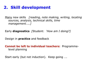 2.  Skill developmentMany new skills   [reading, note making, writing, locating sources, analysis, technical skills, time management…..]Early diagnostics  [Student:  ‘How am I doing?]Design in practice and feedbackCannot be left to individual teachers:  Programme-level planningStart early (but not induction).  Keep going ….