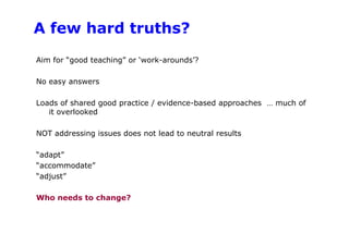 A few hard truths?Aim for “good teaching” or ‘work-arounds’? No easy answersLoads of shared good practice / evidence-based approaches  … much of it overlookedNOT addressing issues does not lead to neutral results“adapt”“accommodate”“adjust”Who needs to change? 
