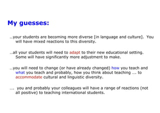 My guesses:  …your students are becoming more diverse [in language and culture].  You will have mixed reactions to this diversity.…all your students will need to adapt to their new educational setting.  Some will have significantly more adjustment to make.  …you will need to change (or have already changed) how you teach and what you teach and probably, how you think about teaching …. to accommodate cultural and linguistic diversity.….  you and probably your colleagues will have a range of reactions (not all positive) to teaching international students. 