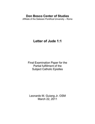 Don Bosco Center of Studies
Affiliate of the Salesian Pontifical University – Rome




           Letter of Jude 1:1




     Final Examination Paper for the
         Partial fulfillment of the
        Subject Catholic Epistles




       Leonardo M. Guiang Jr. OSM
             March 22, 2011
 