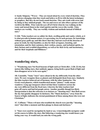 4. Sandy Simpson, "Waves – They are tossed about by every wind of doctrine. They 
are always changing what they teach and believe to fit in with the latest techniques 
or prophecy. But they do not teach sound doctrine. They mix truth with error and 
by doing so they mislead people. The sea and waves are also often a picture of the 
world in the Bible. Peter took his eyes off of Christ when he was walking on the 
water and turned them to the wind (spirits) and the waves (the world). False 
teachers are worldly. They use worldly wisdom and methods instead of biblical 
ones." 
5. Gill, "False teachers are so called, for their, swelling pride and vanity; which, as it 
is what prevails in human nature, is a governing vice in such persons, for knowledge 
without grace puffs up; and this shows that they had not received the doctrine of 
grace in truth, for that humbles; as also for their arrogance, boasting, and 
ostentation; and for their noisiness, their restless, uneasy, and turbulent spirits, for 
their furious and wrathful dispositions; as well as for their levity and inconstancy, 
and for their turpitude and filthiness:" 
wandering stars, 
1. "Wandering stars 	ot fixed beacons of light such as Christ (Rev. 2:28; 22:16), but 
meteor-like falling stars, that suddenly appear, bring forth a great flash of light and 
then disappear never to be seen again." 
1B. Constable, "Some "stars" move about in the sky differently from the other 
stars. We now recognize these as planets and distinguish them from stars. Similarly 
the false teachers behaved out of harmony with the other luminaries. The 
Greek word planetes, which transliterated means "planet," really means 
wanderer. Long ago stargazers observed that these wanderers across the 
sky were different from the fixed stars. Likewise the false teachers had 
gone off course and had led people astray. Another possible though less likely 
interpretation is that the reference is to meteors or "shooting stars" that flash across 
the sky but quickly disappear in darkness. The "black darkness," away from the 
Source of light, indicates the eternal punishment of those among them who were not 
Christians." 
1C. Coffman: "Those evil men who troubled the church were just like "shooting 
stars" that shine a moment and then plunge to doom and darkness." 
2. "Stars were used for navigation by land or sea. A knowledgeable navigator could 
set his course to follow the stars. But following a wandering star would insure you 
losing your way. It would lead you onto the wrong path. 
 