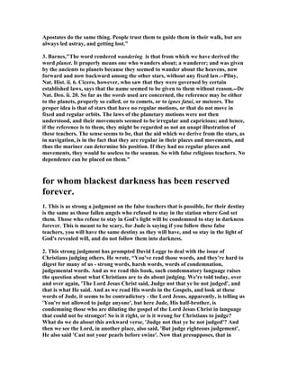 Apostates do the same thing. People trust them to guide them in their walk, but are 
always led astray, and getting lost." 
3. Barnes,"The word rendered wandering is that from which we have derived the 
word planet. It properly means one who wanders about; a wanderer; and was given 
by the ancients to planets because they seemed to wander about the heavens, now 
forward and now backward among the other stars, without any fixed law.--Pliny, 
	at. Hist. ii. 6. Cicero, however, who saw that they were governed by certain 
established laws, says that the name seemed to be given to them without reason.--De 
	at. Deo. ii. 20. So far as the words used are concerned, the reference may be either 
to the planets, properly so called, or to comets, or to ignes fatui, or meteors. The 
proper idea is that of stars that have no regular motions, or that do not move in 
fixed and regular orbits. The laws of the planetary motions were not then 
understood, and their movements seemed to be irregular and capricious; and hence, 
if the reference is to them, they might be regarded as not an unapt illustration of 
these teachers. The sense seems to be, that the aid which we derive from the stars, as 
in navigation, is in the fact that they are regular in their places and movements, and 
thus the mariner can determine his position. If they had no regular places and 
movements, they would be useless to the seaman. So with false religious teachers. 	o 
dependence can be placed on them." 
for whom blackest darkness has been reserved 
forever. 
1. This is as strong a judgment on the false teachers that is possible, for their destiny 
is the same as those fallen angels who refused to stay in the station where God set 
them. Those who refuse to stay in God's light will be condemned to stay in darkness 
forever. This is meant to be scary, for Jude is saying if you follow these false 
teachers, you will have the same destiny as they will have, and so stay in the light of 
God's revealed will, and do not follow them into darkness. 
2. This strong judgment has prompted David Legge to deal with the issue of 
Christians judging others. He wrote, “You've read those words, and they're hard to 
digest for many of us - strong words, harsh words, words of condemnation, 
judgemental words. And as we read this book, such condemnatory language raises 
the question about what Christians are to do about judging. We're told today, over 
and over again, 'The Lord Jesus Christ said, Judge not that ye be not judged', and 
that is what He said. And as we read His words in the Gospels, and look at these 
words of Jude, it seems to be contradictory - the Lord Jesus, apparently, is telling us 
'You're not allowed to judge anyone', but here Jude, His half-brother, is 
condemning those who are diluting the gospel of the Lord Jesus Christ in language 
that could not be stronger! So is it right, or is it wrong for Christians to judge? 
What do we do about this awkward verse, 'Judge not that ye be not judged'? And 
then we see the Lord, in another place, also said, 'But judge righteous judgement', 
He also said 'Cast not your pearls before swine'. 	ow that presupposes, that in 
 