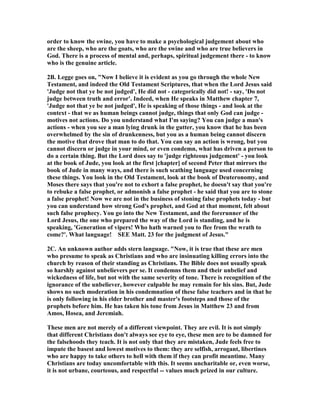 order to know the swine, you have to make a psychological judgement about who 
are the sheep, who are the goats, who are the swine and who are true believers in 
God. There is a process of mental and, perhaps, spiritual judgement there - to know 
who is the genuine article. 
2B. Legge goes on, "	ow I believe it is evident as you go through the whole 	ew 
Testament, and indeed the Old Testament Scriptures, that when the Lord Jesus said 
'Judge not that ye be not judged', He did not - categorically did not! - say, 'Do not 
judge between truth and error'. Indeed, when He speaks in Matthew chapter 7, 
'Judge not that ye be not judged', He is speaking of those things - and look at the 
context - that we as human beings cannot judge, things that only God can judge - 
motives not actions. Do you understand what I'm saying? You can judge a man's 
actions - when you see a man lying drunk in the gutter, you know that he has been 
overwhelmed by the sin of drunkenness, but you as a human being cannot discern 
the motive that drove that man to do that. You can say an action is wrong, but you 
cannot discern or judge in your mind, or even condemn, what has driven a person to 
do a certain thing. But the Lord does say to 'judge righteous judgement' - you look 
at the book of Jude, you look at the first [chapter] of second Peter that mirrors the 
book of Jude in many ways, and there is such scathing language used concerning 
these things. You look in the Old Testament, look at the book of Deuteronomy, and 
Moses there says that you're not to exhort a false prophet, he doesn't say that you're 
to rebuke a false prophet, or admonish a false prophet - he said that you are to stone 
a false prophet! 	ow we are not in the business of stoning false prophets today - but 
you can understand how strong God's prophet, and God at that moment, felt about 
such false prophecy. You go into the 	ew Testament, and the forerunner of the 
Lord Jesus, the one who prepared the way of the Lord is standing, and he is 
speaking, 'Generation of vipers! Who hath warned you to flee from the wrath to 
come?'. What language! SEE Matt. 23 for the judgment of Jesus." 
2C. An unknown author adds stern language. "	ow, it is true that these are men 
who presume to speak as Christians and who are insinuating killing errors into the 
church by reason of their standing as Christians. The Bible does not usually speak 
so harshly against unbelievers per se. It condemns them and their unbelief and 
wickedness of life, but not with the same severity of tone. There is recognition of the 
ignorance of the unbeliever, however culpable he may remain for his sins. But, Jude 
shows no such moderation in his condemnation of these false teachers and in that he 
is only following in his elder brother and master's footsteps and those of the 
prophets before him. He has taken his tone from Jesus in Matthew 23 and from 
Amos, Hosea, and Jeremiah. 
These men are not merely of a different viewpoint. They are evil. It is not simply 
that different Christians don't always see eye to eye, these men are to be damned for 
the falsehoods they teach. It is not only that they are mistaken, Jude feels free to 
impute the basest and lowest motives to them: they are selfish, arrogant, libertines 
who are happy to take others to hell with them if they can profit meantime. Many 
Christians are today uncomfortable with this. It seems uncharitable or, even worse, 
it is not urbane, courteous, and respectful -- values much prized in our culture. 
 
