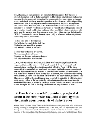 But, of course, all such concerns are immaterial if one accepts that the issue is 
eternal damnation such as Jude says that it is. There is no indefiniteness in Jude for 
the sake of unity among all professing Christians; not when heaven and hell are at 
stake. And that is precisely what he argues is at stake. He speaks of Israel perishing 
in the wilderness, of the angels that rebelled being bound with everlasting chains 
and kept in outer darkness, and of the destruction of Sodom and Gomorrah; he 
reminds us of Korah's rebellion and leaves us to remember how the ground opened 
up to swallow Korah and Dathan and their followers. This is what awaits those who 
think and live as these men do -- no matter what they call themselves! Jude is yelling 
"FIRE!" in a crowded theater because there really is a fire and unless the patrons 
escape they will be consumed." 
In that lone land of deep despair 
	o Sabbath's heavenly light shall rise, 
	o God regard your bitter prayer, 
	or Saviour call you to the skies. 
	o wonders to the dead are shewn, 
The wonders of eternal love; 
	o voice his glorious truth make known, 
	or sings the bliss of climes above. 
3. Gill, "or the blackest darkness, even utter darkness; which phrase not only 
expresses the dreadful nature of their punishment, their most miserable and 
uncomfortable condition; but also the certainty of it, it is "reserved" for them 
among the treasures of divine wrath and vengeance, by the righteous appointment 
of God, according to the just demerit of their sins; and likewise the duration of it, it 
will be for ever; there will never be any light or comfort, but a continual everlasting 
black despair, a worm that dieth not, a fire that will not be quenched, the smoke and 
blackness of which will ascend for ever and ever; hell is meant by it, which the Jews 
represent as a place of darkness: the Egyptian darkness, they say, came from the 
darkness of hell, and in hell the wicked will be covered with darkness; the darkness 
which was upon the face of the deep, at the creation, they interpret of hell." 
14. Enoch, the seventh from Adam, prophesied 
about these men: "See, the Lord is coming with 
thousands upon thousands of his holy ones 
Cotton Patch Version, "Now Enoch, who lived in the seventh generation after Adam, was 
clearly referring to these people when he said, "Look here, the Lord appeared with a vast 
throng of his followers to create a time of crisis for all people and to convince all the 
insolent of the insolent acts they have committed against him, and of all the brazen things 
 