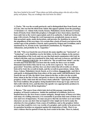 they have hurled in his teeth" These jokers are belly-aching gripes who do only as they 
pretty well please. They are windbags who lick boots for status." 
1. Clarke, "He was the seventh patriarch, and is distinguished thus from Enoch, son 
of Cain, who was but the third from Adam; this appears plainly from the genealogy, 
1 Chronicles 1:1: Adams Seth, Enosh, Kenan, Mahalaleel, Jered, Henoch or Enoch, 
book of Enoch, from which this prophecy is thought to have been taken, much has 
been said; but as the work is apocryphal, and of no authority, I shall not burden my 
page with extracts. Perhaps the word προεφητευσε, prophesied, means no more 
than preached, spoke, made declarations, and persons; for doubtless he reproved 
the ungodliness of his own times. It is certain that a book of Enoch was known in the 
earliest ages of the primitive Church, and is quoted by Origen and Tertullian; and is 
mentioned by St. Jerome in the Apostolical Constitutions, by 	icephorus, 
Athanasius, and probably by St. Augustine." 
1B. Gill, "This was Enoch the son of Jared; his name signifies one "instructed", or 
"trained up"; as he doubtless was by his father, in the true religion, in the nurture 
and admonition of the Lord; and was one that had much communion with God; he 
walked with him, and was translated by him, body and soul, to heaven, and did not 
see death; (Genesis 5:18,22,24) ; he is said to be "the seventh from Adam"; not the 
seventh man from him that was born into the world, for there were no doubt 
thousands born before him; but he was, as the Jews express it, "the seventh 
generation" from him; and they have an observation that all sevenths are always 
beloved by God; the seventh in lands, and the seventh in generations; Adam, Seth, 
Enos, Cainan, Mahalaleel, Jared, Enoch, as it is written, (Genesis 5:24) ; and this is 
said partly to distinguish him from others of the same name, and particularly from 
Enoch the son of Cain, the third: from Adam in his line, as this was the seventh 
from Adam in the line of Seth; and partly to observe the antiquity of the following 
prophecy of his: Jude took this not from a book called the "Apocalypse of Enoch", 
but from tradition; this prophecy being handed down from age to age; and was in 
full credit with the Jews, and therefore the apostle very appropriately produces it; 
or rather he had it by divine inspiration." 
2. Barnes, "The source from which Jude derived this passage respecting the 
prophecy of Enoch is unknown. Amidst the multitude of traditions, however, 
handed down by the Jews from a remote antiquity, though many of them were false, 
and many of a trifling character, it is reasonable to presume that some of them were 
true and were of importance. 	o man can prove that the one before us is not of that 
character; no one can show that an inspired writer might not be led to make the 
selection of a true prophecy from a mass of traditions; and as the prophecy before 
us is one that would be every way worthy of a prophet, and worthy to be preserved, 
its quotation furnishes no argument against the inspiration of Jude. There is no 
clear evidence that he quoted it from any book extant in his time. There is, indeed, 
 