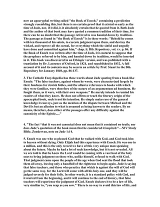 now an apocryphal writing called "the Book of Enoch," containing a prediction 
strongly resembling this, but there is no certain proof that it existed so early as the 
time of Jude, nor, if it did, is it absolutely certain that he quoted from it. Both Jude 
and the author of that book may have quoted a common tradition of their time, for 
there can be no doubt that the passage referred to was handed down by tradition. 
The passage as found in "the Book of Enoch" is in these words: "Behold he comes 
with ten thousand of his saints, to execute judgment upon them, and destroy the 
wicked, and reprove all the carnal, for everything which the sinful and ungodly 
have done and committed against him," chap. ii. Bib. Repository, vol. xv. p. 86. If 
the Book of Enoch was written after the time of Jude, it is natural to suppose that 
the prophecy referred to by him, and handed down by tradition, would be inserted 
in it. This book was discovered in an Ethiopic version, and was published with a 
translation by Dr. Laurence of Oxford, in 1821, and republished in 1832. A full 
account of it and its contents may be seen in an article by Prof. Stuart in the Bib. 
Repository for January 1840, pp. 86-137. 
3. The Catholic Encyclopedia has these words about Jude quoting from a book like 
Enoch: "The false teachers, against whom he wrote, were characterized largely by 
their fondness for Jewish fables, and the allusive references to books with which 
they were familiar, were therefore of the nature of an argumentum ad hominem. He 
fought them, as it were, with their own weapons." He merely intends to remind his 
readers of what they know. He does not affirm or teach the literary origin of the 
apocryphal book, such is not his intention. He simply makes use of the general 
knowledge it conveys, just as the mention of the dispute between Michael and the 
Devil is but an allusion to what is assumed as being known to the readers. By no 
means, therefore, does either of the passages offer any difficulty against the 
canonicity of the Epistle....." 
4. "The fact “that it was not canonical does not mean that it contained no truth; nor 
does Jude’s quotation of the book mean that he considered it inspired.”—	IV Study 
Bible, Zondervan, note on Jude 1:14. 
5. Enoch was one who so pleased God that he walked with God, and God took him 
to heaven without dying. Only Elijah had this experience with Enoch. He was one in 
a million, and this is the only record we have of this very unique man speaking 
about the future. Maybe he had a lot of such knowledge, but it is not revealed. All 
we are told is that he knew the Lord would be coming with a vast host of the holy 
ones to bring judgment on those who, unlike himself, refused to walk with God. 
That judgment came upon the people of his age when God sent the flood that took 
them all away, leaving only a handfull of the righteous to begin again. Jude is saying 
that false teachers, and those who practice that which is against the will of God will 
go the same way, for the Lord will come with all his holy one, and they will be 
judged severely for their folly. In other words, it is a standard policy with God, and 
it started from the beginning, and it will continue to the end of history, that false 
teachers will experience the judgment of God. Enoch declares it to be a law of life, 
very similiar to, "you reap as you sow." There is no way to avoid this law of life, and 
 