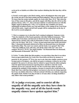 so do not be so foolish as to follow false teachers thinking that this time they will be 
spared. 
6. Enoch's words apply to the flood coming, and to all judgments that came upon 
the world, but also to the final coming and final judgment. Who are these holy ones? 
We know that the armies include angels, for Jesus said, Matt. 25:31 "But when the 
Son of Man comes in His glory, and all the angels with Him, then He will sit on His 
glorious throne. 2Ths. 1:7 ...the Lord Jesus shall be revealed from heaven with His 
mighty angels in flaming fire. 1Ths. 3:13 so that He may establish your hearts 
unblamable in holiness before our God and Father at the coming of our Lord Jesus 
with all His saints. Angels and all God's people will be coming back on the day of 
the Lord to execute judgment. 
7. This is a common way to describe God's coming in judgment. Someone wrote, 
"	ote the similarity of the Enoch quotation with other biblical statements: "The 
LORD came from Sinai, and dawned on them from Seir; He shone forth from 
Mount Paran, and He came with ten thousands of saints; from His right hand came 
a fiery law for them" (De 33:2). "A fiery stream issued and came forth from before 
Him. A thousand thousands ministered to Him; ten thousand times ten thousand 
stood before Him. The court was seated, and the books were opened" (Da 7:10). 
"Thus the LORD my God, will come, and all the saints with You" (Zec 14:5; 
compare Mt 16:27; 25:31). The angels number "ten thousand times ten thousand, 
and thousands of thousands" (Re 5:11). 
8. Calvin, "I rather think that this prophecy was unwritten, than that it was taken 
from an apocryphal book; for it may have been delivered down by memory to 
posterity by the ancients. f11 Were any one to ask, that since similar sentences occur 
in many parts of Scripture, why did he not quote a testimony written by one of the 
prophets? the answer is obvious, that he wished to repeat from the oldest antiquity 
what the Spirit had pronounced respecting them: and this is what the words 
intimate; for he says expressly that he was the seventh from Adam, in order to 
commend the antiquity of the prophecy, because it existed in the world before the 
flood. But I have said that this prophecy was known to the Jews by being reported; 
but if any one thinks otherwise, I will not contend with him, nor, indeed, respecting 
the epistle itself, whether it be that of Jude or of some other. In things doubtful, I 
only follow what seems probable." 
15. to judge everyone, and to convict all the 
ungodly of all the ungodly acts they have done in 
the ungodly way, and of all the harsh words 
ungodly sinners have spoken against him." 
 
