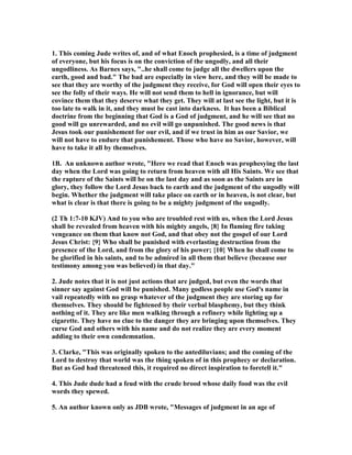 1. This coming Jude writes of, and of what Enoch prophesied, is a time of judgment 
of everyone, but his focus is on the conviction of the ungodly, and all their 
ungodliness. As Barnes says, "..he shall come to judge all the dwellers upon the 
earth, good and bad." The bad are especially in view here, and they will be made to 
see that they are worthy of the judgment they receive, for God will open their eyes to 
see the folly of their ways. He will not send them to hell in ignorance, but will 
covince them that they deserve what they get. They will at last see the light, but it is 
too late to walk in it, and they must be cast into darkness. It has been a Biblical 
doctrine from the beginning that God is a God of judgment, and he will see that no 
good will go unrewarded, and no evil will go unpunished. The good news is that 
Jesus took our punishement for our evil, and if we trust in him as our Savior, we 
will not have to endure that punishement. Those who have no Savior, however, will 
have to take it all by themselves. 
1B. An unknown author wrote, "Here we read that Enoch was prophesying the last 
day when the Lord was going to return from heaven with all His Saints. We see that 
the rapture of the Saints will be on the last day and as soon as the Saints are in 
glory, they follow the Lord Jesus back to earth and the judgment of the ungodly will 
begin. Whether the judgment will take place on earth or in heaven, is not clear, but 
what is clear is that there is going to be a mighty judgment of the ungodly. 
(2 Th 1:7-10 KJV) And to you who are troubled rest with us, when the Lord Jesus 
shall be revealed from heaven with his mighty angels, {8} In flaming fire taking 
vengeance on them that know not God, and that obey not the gospel of our Lord 
Jesus Christ: {9} Who shall be punished with everlasting destruction from the 
presence of the Lord, and from the glory of his power; {10} When he shall come to 
be glorified in his saints, and to be admired in all them that believe (because our 
testimony among you was believed) in that day." 
2. Jude notes that it is not just actions that are judged, but even the words that 
sinner say against God will be punished. Many godless people use God's name in 
vail repeatedly with no grasp whatever of the judgment they are storing up for 
themselves. They should be fightened by their verbal blasphemy, but they think 
nothing of it. They are like men walking through a refinery while lighting up a 
cigarette. They have no clue to the danger they are bringing upon themselves. They 
curse God and others with his name and do not realize they are every moment 
adding to their own condemnation. 
3. Clarke, "This was originally spoken to the antediluvians; and the coming of the 
Lord to destroy that world was the thing spoken of in this prophecy or declaration. 
But as God had threatened this, it required no direct inspiration to foretell it." 
4. This Jude dude had a feud with the crude brood whose daily food was the evil 
words they spewed. 
5. An author known only as JDB wrote, "Messages of judgment in an age of 
 
