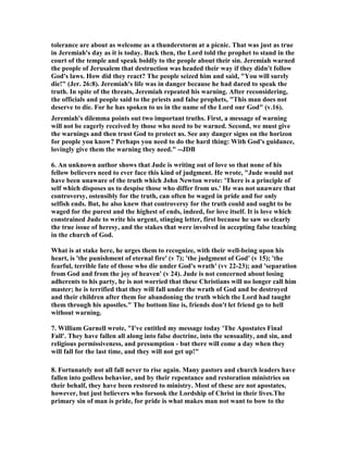 tolerance are about as welcome as a thunderstorm at a picnic. That was just as true 
in Jeremiah's day as it is today. Back then, the Lord told the prophet to stand in the 
court of the temple and speak boldly to the people about their sin. Jeremiah warned 
the people of Jerusalem that destruction was headed their way if they didn't follow 
God's laws. How did they react? The people seized him and said, "You will surely 
die!" (Jer. 26:8). Jeremiah's life was in danger because he had dared to speak the 
truth. In spite of the threats, Jeremiah repeated his warning. After reconsidering, 
the officials and people said to the priests and false prophets, "This man does not 
deserve to die. For he has spoken to us in the name of the Lord our God" (v.16). 
Jeremiah's dilemma points out two important truths. First, a message of warning 
will not be eagerly received by those who need to be warned. Second, we must give 
the warnings and then trust God to protect us. See any danger signs on the horizon 
for people you know? Perhaps you need to do the hard thing: With God's guidance, 
lovingly give them the warning they need." --JDB 
6. An unknown author shows that Jude is writing out of love so that none of his 
fellow believers need to ever face this kind of judgment. He wrote, "Jude would not 
have been unaware of the truth which John 	ewton wrote: 'There is a principle of 
self which disposes us to despise those who differ from us.' He was not unaware that 
controversy, ostensibly for the truth, can often be waged in pride and for only 
selfish ends. But, he also knew that controversy for the truth could and ought to be 
waged for the purest and the highest of ends, indeed, for love itself. It is love which 
constrained Jude to write his urgent, stinging letter, first because he saw so clearly 
the true issue of heresy, and the stakes that were involved in accepting false teaching 
in the church of God. 
What is at stake here, he urges them to recognize, with their well-being upon his 
heart, is 'the punishment of eternal fire' (v 7); 'the judgment of God' (v 15); 'the 
fearful, terrible fate of those who die under God's wrath' (vv 22-23); and 'separation 
from God and from the joy of heaven' (v 24). Jude is not concerned about losing 
adherents to his party, he is not worried that these Christians will no longer call him 
master; he is terrified that they will fall under the wrath of God and be destroyed 
and their children after them for abandoning the truth which the Lord had taught 
them through his apostles." The bottom line is, friends don't let friend go to hell 
without warning. 
7. William Gurnell wrote, "I've entitled my message today 'The Apostates Final 
Fall'. They have fallen all along into false doctrine, into the sensuality, and sin, and 
religious permissiveness, and presumption - but there will come a day when they 
will fall for the last time, and they will not get up!" 
8. Fortunately not all fall never to rise again. Many pastors and church leaders have 
fallen into godless behavior, and by their repentance and restoration ministries on 
their behalf, they have been restored to ministry. Most of these are not apostates, 
however, but just believers who forsook the Lordship of Christ in their lives.The 
primary sin of man is pride, for pride is what makes man not want to bow to the 
 