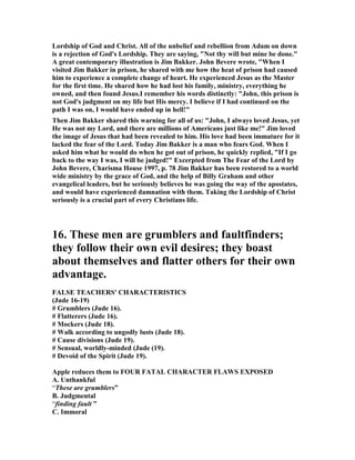 Lordship of God and Christ. All of the unbelief and rebellion from Adam on down 
is a rejection of God's Lordship. They are saying, "	ot thy will but mine be done." 
A great contemporary illustration is Jim Bakker. John Bevere wrote, "When I 
visited Jim Bakker in prison, he shared with me how the heat of prison had caused 
him to experience a complete change of heart. He experienced Jesus as the Master 
for the first time. He shared how he had lost his family, ministry, everything he 
owned, and then found Jesus.I remember his words distinctly: "John, this prison is 
not God's judgment on my life but His mercy. I believe if I had continued on the 
path I was on, I would have ended up in hell!" 
Then Jim Bakker shared this warning for all of us: "John, I always loved Jesus, yet 
He was not my Lord, and there are millions of Americans just like me!" Jim loved 
the image of Jesus that had been revealed to him. His love had been immature for it 
lacked the fear of the Lord. Today Jim Bakker is a man who fears God. When I 
asked him what he would do when he got out of prison, he quickly replied, "If I go 
back to the way I was, I will be judged!" Excerpted from The Fear of the Lord by 
John Bevere, Charisma House 1997, p. 78 Jim Bakker has been restored to a world 
wide ministry by the grace of God, and the help of Billy Graham and other 
evangelical leaders, but he seriously believes he was going the way of the apostates, 
and would have experienced damnation with them. Taking the Lordship of Christ 
seriously is a crucial part of every Christians life. 
16. These men are grumblers and faultfinders; 
they follow their own evil desires; they boast 
about themselves and flatter others for their own 
advantage. 
FALSE TEACHERS' CHARACTERISTICS 
(Jude 16-19) 
# Grumblers (Jude 16). 
# Flatterers (Jude 16). 
# Mockers (Jude 18). 
# Walk according to ungodly lusts (Jude 18). 
# Cause divisions (Jude 19). 
# Sensual, worldly-minded (Jude (19). 
# Devoid of the Spirit (Jude 19). 
Apple reduces them to FOUR FATAL CHARACTER FLAWS EXPOSED 
A. Unthankful 
“These are grumblers” 
B. Judgmental 
“finding fault ” 
C. Immoral 
 