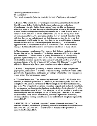 “following after their own lusts” 
D. Manipulative 
“they speak arrogantly, flattering people for the sake of gaining an advantage.” 
1. Barnes, "The sense is that of repining or complaining under the allotments of 
Providence, or finding fault with God's plans, and purposes, and doings. 
Complainers. Literally, finding fault with one's own lot. The word does not 
elsewhere occur in the 	ew Testament; the thing often occurs in this world. 	othing 
is more common than for men to complain of their lot; to think that it is hard; to 
compare theirs with that of others, and to blame God for not having made their 
circumstances different. The poor complain that they are not rich like others; the 
sick that they are not well; the enslaved that they are not free; the bereaved that 
they are deprived of friends; the ugly that they are not beautiful; those in humble 
life that their lot was not east among the great and the gay. The virtue that is 
opposed to this is contentment--a virtue of inestimable value." What Barnes is 
saying is that lack of contentment is a serious sin, for it leads to many others. 
2. Murmurers and complainers - They impress their followers as helpers, but 
instead they are out for themselves. The Phillips translation of 2 Pet. 2:14 hits the 
nail on the head. "Their technique of getting what they want is, through long 
practice, highly developed." These are the ones that will complain about their 
station in life, mummer against the providence of God, and question God's true 
goodness because of the ills of humanity (Woods, p. 401). They are "yes men," full 
of hot air. They use false flattery and compliments to take an advantage." 
3. Clarke, "Grudging and grumbling at all men, and at all things; complainers, 
μεμψιμοιροι, complainers of their fate or destiny-finding fault with God and all his 
providential dispensations, making and governing worlds in their own way; persons 
whom neither God nor man can please." 
4. "Thomas Watson said, 'Our murmuring is the devil's music!'. My friends, if we 
murmur, whether as apostates or as Christians, we are dancing to his tune. We are 
doing his work! Another puritan said, 'Murmuring is the mother sin of many sins, 
just as the 	ile brings forth scorpions, crocodiles, serpents and snakes of every kind, 
by one rush and one flood, so the sin of murmuring brings forth other sins'. It is like 
the mythological creature 'Hydra', that when you cut off her head three heads grow, 
four heads grow and the more you cut off, the more grows - and this is the mother 
sin to so many. For it breeds disobedience, contempt, ingratitude, impatience, 
distrust, rebellion, cursing, carnality and in the end it breeds blasphemy against the 
name of God." 
5. GRUMBLERS = The Greek “goggustes” means “grumbler, murmurer.” It 
indicates resentful, discontented grumbling, similar to that of the Israelites recorded 
in Exodus 15:24; Exodus 17:3. The end result of these resentful grumblers is 
recorded in 	umbers 14:29. 
 