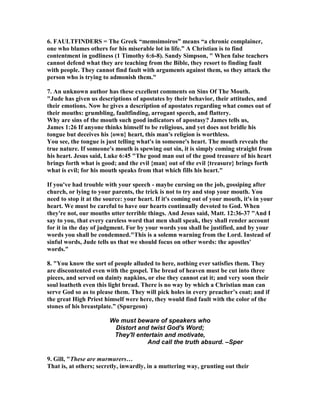 6. FAULTFI	DERS = The Greek “memsimoiros” means “a chronic complainer, 
one who blames others for his miserable lot in life.” A Christian is to find 
contentment in godliness (1 Timothy 6:6-8). Sandy Simpson, " When false teachers 
cannot defend what they are teaching from the Bible, they resort to finding fault 
with people. They cannot find fault with arguments against them, so they attack the 
person who is trying to admonish them." 
7. An unknown author has these excellent comments on Sins Of The Mouth. 
"Jude has given us descriptions of apostates by their behavior, their attitudes, and 
their emotions. 	ow he gives a description of apostates regarding what comes out of 
their mouths: grumbling, faultfinding, arrogant speech, and flattery. 
Why are sins of the mouth such good indicators of apostasy? James tells us, 
James 1:26 If anyone thinks himself to be religious, and yet does not bridle his 
tongue but deceives his {own} heart, this man's religion is worthless. 
You see, the tongue is just telling what's in someone's heart. The mouth reveals the 
true nature. If someone's mouth is spewing out sin, it is simply coming straight from 
his heart. Jesus said, Luke 6:45 "The good man out of the good treasure of his heart 
brings forth what is good; and the evil {man} out of the evil {treasure} brings forth 
what is evil; for his mouth speaks from that which fills his heart." 
If you've had trouble with your speech - maybe cursing on the job, gossiping after 
church, or lying to your parents, the trick is not to try and stop your mouth. You 
need to stop it at the source: your heart. If it's coming out of your mouth, it's in your 
heart. We must be careful to have our hearts continually devoted to God. When 
they're not, our mouths utter terrible things. And Jesus said, Matt. 12:36-37 "And I 
say to you, that every careless word that men shall speak, they shall render account 
for it in the day of judgment. For by your words you shall be justified, and by your 
words you shall be condemned."This is a solemn warning from the Lord. Instead of 
sinful words, Jude tells us that we should focus on other words: the apostles' 
words." 
8. "You know the sort of people alluded to here, nothing ever satisfies them. They 
are discontented even with the gospel. The bread of heaven must be cut into three 
pieces, and served on dainty napkins, or else they cannot eat it; and very soon their 
soul loatheth even this light bread. There is no way by which a Christian man can 
serve God so as to please them. They will pick holes in every preacher’s coat; and if 
the great High Priest himself were here, they would find fault with the color of the 
stones of his breastplate.” (Spurgeon) 
We must beware of speakers who 
Distort and twist God's Word; 
They'll entertain and motivate, 
And call the truth absurd. –Sper 
9. Gill, "These are murmurers… 
That is, at others; secretly, inwardly, in a muttering way, grunting out their 
 
