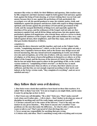 murmurs like swine; to which, for their filthiness and apostasy, false teachers may 
be filly compared: and their murmurs might be both against God and men; against 
God, against the being of God, denying, or at least wishing there was no God, and 
uneasy because there is one; against the perfections of God, particularly his 
sovereignty over all, his special goodness to some, his wisdom, justice, truth, and 
faithfulness; against his purposes and decrees, both with respect to things temporal, 
spiritual, and eternal; against the providence of God and his government of the 
world, and the unequal distribution of things in it; and especially against the 
doctrines of free grace, and the ordinances of the Gospel: and not only are they 
murmurers against God, and all divine things and persons, but also against men; 
particularly against civil magistrates, who restrain them, and are a terror to them; 
and against the ministers of the Gospel, whose gifts and usefulness they envy; and 
indeed against all men, their neighbours, and what they enjoy, and at everything 
that goes besides themselves: it follows, 
complainers; 
some join the above character and this together, and read, as the Vulgate Latin 
version, "complaining murmurers"; others, as the Syriac version, place not only a 
comma, but a copulative between them; and as the former may design secret and 
inward murmuring, this may intend outward complaining in words; not of their 
own sins and corruptions, nor of the sins of others, with any concern for the honour 
of religion; or of the decay of powerful godliness in themselves or others; or of the 
failure of the Gospel, and the decrease of the interest of Christ; but either of God, 
that he has not made them equal to others in the good things of life, as the Arabic 
version renders it, "complaining of their own lots"; or that he lays so much 
affliction upon them more than on others; or of men, that their salaries are not 
sufficient, and that they are not enough respected according to their merit; and 
indeed, as the Syriac version reads, "they complain of everything", and are never 
satisfied and easy:" 
they follow their own evil desires; 
1. Ben Stein wrote a book that could have been based on these false teachers. It is 
called “How to Ruin Your Life.” It is not as tough as you might think, and he make 
it easier by giving tips on how to do it. 
1. Don’t learn any self-discipline. “Be a slob,” Stein says. “Don’t make yourself 
work when you’d rather play… Life is short… Don’t bother to develop any sense of 
discipline in anything and you’ll be really happy and proud of yourself!” 
2. Convince yourself you’re the center of the universe. “You’re the only one who 
matters in any given situation… Why listen to anyone else’s troubles? Your 
problems are the ones that make the difference…So what if, after a while, no one 
wants to talk to you? That’s just proof of what dirt-bags they are.” 
3. 	ever accept any responsibility for anything that goes wrong. 
4. Criticize early and often. There’s something wrong with everything and everyone 
 