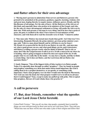 and flatter others for their own advantage 
1. "Having men's persons in admiration-Time-servers and flatterers; persons who 
pretend to be astonished at the greatness, goodness, sagacity, learning, wisdom; rich 
and great men, hoping thereby to acquire money, influence, power, friends, and the 
like.Because of advantage. For the sake of lucre. All the flatterers of the rich are of 
this kind; and especially those who profess to be ministers of the Gospel, and who, 
for the sake of a more advantageous settlement or living, will soothe the rich even in 
their sins. With such persons a rich man is every thing; and if he have but a grain of 
grace, his piety is extolled to the skies! I have known several ministers of this 
character, and wish them all to read the sixteenth verse of Jude." Unknown author 
2. "One man said, 'Flattery has turned more heads than garlic'. Isn't that true? It is 
intoxicating. Benjamin Disraeli, the prime minister, previous prime minister years 
ago, said, 'Talk to a man about himself, and he will listen to you for hours'. 
My friend, it is so powerful for the devil to use flattery in your life - and men may 
say what a good person you are, and what good things you do, and it intoxicates, 
and flattery is telling a person exactly what he thinks of himself. That is why so 
many don't like the Gospel because it tells it as it is. It tells a man in his sin where he 
is heading, what is going to happen to him if he does not repent of his sin. It tells 
people what we are really like in the inside - we may have a façade, and like to think 
a certain thing - but it does not flatter, and the Lord Jesus did not flatter, but 
apostates flatter." 
3. Sandy Simpson, "One of the biggest tricks of false teachers is to flatter people. 
Today it is especially done through so-called “prophecy”. They lay hands on people 
and prophesy something over them that makes them sound important, like God is 
calling them to be a prophet themselves, or an apostle, or something really 
important. I had a man prophesy over me that I would raise the dead in Micronesia. 
	ow God can raise the dead, but what purpose would it serve to tell me in advance 
that it would happen? 	one, except to make me puffed up with pride. This is typical 
false prophecy. Beware of it and rebuke those who practice it." 
A call to persevere 
17. But, dear friends, remember what the apostles 
of our Lord Jesus Christ foretold. 
Cotton Patch Version, " But you-all, my dear, dear people, constantly bear in mind the 
things you were told previously by those sent out by our Lord Jesus Christ. They told you, 
"When time runs out there will be men who make a joke of their religion and follow their 
 
