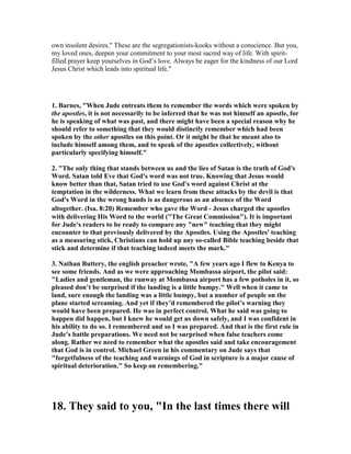 own insolent desires." These are the segregationists-kooks without a conscience. But you, 
my loved ones, deepen your commitment to your most sacred way of life. With spirit-filled 
prayer keep yourselves in God’s love. Always be eager for the kindness of our Lord 
Jesus Christ which leads into spiritual life." 
1. Barnes, "When Jude entreats them to remember the words which were spoken by 
the apostles, it is not necessarily to be inferred that he was not himself an apostle, for 
he is speaking of what was past, and there might have been a special reason why he 
should refer to something that they would distinctly remember which had been 
spoken by the other apostles on this point. Or it might be that he meant also to 
include himself among them, and to speak of the apostles collectively, without 
particularly specifying himself." 
2. "The only thing that stands between us and the lies of Satan is the truth of God's 
Word. Satan told Eve that God's word was not true. Knowing that Jesus would 
know better than that, Satan tried to use God's word against Christ at the 
temptation in the wilderness. What we learn from these attacks by the devil is that 
God's Word in the wrong hands is as dangerous as an absence of the Word 
altogether. (Isa. 8:20) Remember who gave the Word - Jesus charged the apostles 
with delivering His Word to the world ("The Great Commission"). It is important 
for Jude's readers to be ready to compare any "new" teaching that they might 
encounter to that previously delivered by the Apostles. Using the Apostles' teaching 
as a measuring stick, Christians can hold up any so-called Bible teaching beside that 
stick and determine if that teaching indeed meets the mark." 
3. 	athan Buttery, the english preacher wrote, "A few years ago I flew to Kenya to 
see some friends. And as we were approaching Mombassa airport, the pilot said: 
"Ladies and gentleman, the runway at Mombassa airport has a few potholes in it, so 
pleased don’t be surprised if the landing is a little bumpy." Well when it came to 
land, sure enough the landing was a little bumpy, but a number of people on the 
plane started screaming. And yet if they’d remembered the pilot’s warning they 
would have been prepared. He was in perfect control. What he said was going to 
happen did happen, but I knew he would get us down safely, and I was confident in 
his ability to do so. I remembered and so I was prepared. And that is the first rule in 
Jude’s battle preparations. We need not be surprised when false teachers come 
along. Rather we need to remember what the apostles said and take encouragement 
that God is in control. Michael Green in his commentary on Jude says that 
"forgetfulness of the teaching and warnings of God in scripture is a major cause of 
spiritual deterioration." So keep on remembering." 
18. They said to you, "In the last times there will 
 