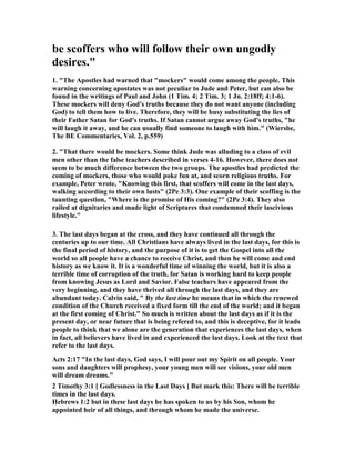 be scoffers who will follow their own ungodly 
desires." 
1. "The Apostles had warned that "mockers" would come among the people. This 
warning concerning apostates was not peculiar to Jude and Peter, but can also be 
found in the writings of Paul and John (1 Tim. 4; 2 Tim. 3; 1 Jn. 2:18ff; 4:1-6). 
These mockers will deny God's truths because they do not want anyone (including 
God) to tell them how to live. Therefore, they will be busy substituting the lies of 
their Father Satan for God's truths. If Satan cannot argue away God's truths, "he 
will laugh it away, and he can usually find someone to laugh with him." (Wiersbe, 
The BE Commentaries, Vol. 2, p.559) 
2. "That there would be mockers. Some think Jude was alluding to a class of evil 
men other than the false teachers described in verses 4-16. However, there does not 
seem to be much difference between the two groups. The apostles had predicted the 
coming of mockers, those who would poke fun at, and scorn religious truths. For 
example, Peter wrote, "Knowing this first, that scoffers will come in the last days, 
walking according to their own lusts" (2Pe 3:3). One example of their scoffing is the 
taunting question, "Where is the promise of His coming?" (2Pe 3:4). They also 
railed at dignitaries and made light of Scriptures that condemned their lascivious 
lifestyle." 
3. The last days began at the cross, and they have continued all through the 
centuries up to our time. All Christians have always lived in the last days, for this is 
the final period of history, and the purpose of it is to get the Gospel into all the 
world so all people have a chance to receive Christ, and then he will come and end 
history as we know it. It is a wonderful time of winning the world, but it is also a 
terrible time of corruption of the truth, for Satan is working hard to keep people 
from knowing Jesus as Lord and Savior. False teachers have appeared from the 
very beginning, and they have thrived all through the last days, and they are 
abundant today. Calvin said, " By the last time he means that in which the renewed 
condition of the Church received a fixed form till the end of the world; and it began 
at the first coming of Christ." So much is written about the last days as if it is the 
present day, or near future that is being refered to, and this is deceptive, for it leads 
people to think that we alone are the generation that experiences the last days, when 
in fact, all believers have lived in and experienced the last days. Look at the text that 
refer to the last days. 
Acts 2:17 "In the last days, God says, I will pour out my Spirit on all people. Your 
sons and daughters will prophesy, your young men will see visions, your old men 
will dream dreams." 
2 Timothy 3:1 [ Godlessness in the Last Days ] But mark this: There will be terrible 
times in the last days. 
Hebrews 1:2 but in these last days he has spoken to us by his Son, whom he 
appointed heir of all things, and through whom he made the universe. 
 