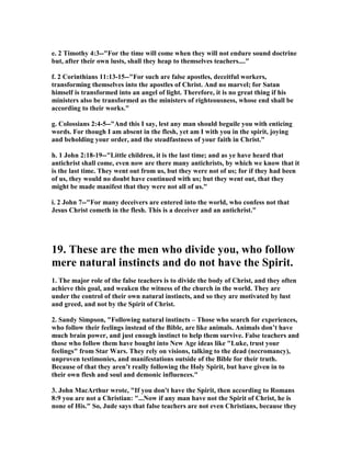e. 2 Timothy 4:3--"For the time will come when they will not endure sound doctrine 
but, after their own lusts, shall they heap to themselves teachers...." 
f. 2 Corinthians 11:13-15--"For such are false apostles, deceitful workers, 
transforming themselves into the apostles of Christ. And no marvel; for Satan 
himself is transformed into an angel of light. Therefore, it is no great thing if his 
ministers also be transformed as the ministers of righteousness, whose end shall be 
according to their works." 
g. Colossians 2:4-5--"And this I say, lest any man should beguile you with enticing 
words. For though I am absent in the flesh, yet am I with you in the spirit, joying 
and beholding your order, and the steadfastness of your faith in Christ." 
h. 1 John 2:18-19--"Little children, it is the last time; and as ye have heard that 
antichrist shall come, even now are there many antichrists, by which we know that it 
is the last time. They went out from us, but they were not of us; for if they had been 
of us, they would no doubt have continued with us; but they went out, that they 
might be made manifest that they were not all of us." 
i. 2 John 7--"For many deceivers are entered into the world, who confess not that 
Jesus Christ cometh in the flesh. This is a deceiver and an antichrist." 
19. These are the men who divide you, who follow 
mere natural instincts and do not have the Spirit. 
1. The major role of the false teachers is to divide the body of Christ, and they often 
achieve this goal, and weaken the witness of the church in the world. They are 
under the control of their own natural instincts, and so they are motivated by lust 
and greed, and not by the Spirit of Christ. 
2. Sandy Simpson, "Following natural instincts – Those who search for experiences, 
who follow their feelings instead of the Bible, are like animals. Animals don’t have 
much brain power, and just enough instinct to help them survive. False teachers and 
those who follow them have bought into 	ew Age ideas like "Luke, trust your 
feelings" from Star Wars. They rely on visions, talking to the dead (necromancy), 
unproven testimonies, and manifestations outside of the Bible for their truth. 
Because of that they aren’t really following the Holy Spirit, but have given in to 
their own flesh and soul and demonic influences." 
3. John MacArthur wrote, "If you don't have the Spirit, then according to Romans 
8:9 you are not a Christian: "...	ow if any man have not the Spirit of Christ, he is 
none of His." So, Jude says that false teachers are not even Christians, because they 
 