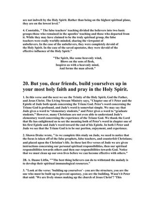 are not indwelt by the Holy Spirit. Rather than being on the highest spiritual plane, 
they are on the lowest level." 
4. Constable, " The false teachers' teaching divided the believers into two basic 
groups:those who remained in the apostles' teaching and those who departed from 
it. While they may have claimed to be the truly spiritual group, the false 
teachers were really worldly-minded, sharing the viewpoint of 
unbelievers. In the case of the unbelievers, they were completely devoid of 
the Holy Spirit. In the case of the saved apostates, they were devoid of the 
effective influence of the Holy Spirit." 
"The Spirit, like some heavenly wind, 
Blows on the sons of flesh, 
Inspires us with a heavenly mind, 
And forms the man afresh." 
20. But you, dear friends, build yourselves up in 
your most holy faith and pray in the Holy Spirit. 
1. In this verse and the next we see the Trinity of the Holy Spirit, God the Father, 
and Jesus Christ. The Living Stream Ministry says, "Chapter one of 1 Peter and the 
Epistle of Jude both speak concerning the Triune God. Peter's word concerning the 
Triune God is profound, and Jude's word is somewhat simple. We may say that 
Jude gives a word to “elementary students,” and Peter gives a word to “graduate 
students.” However, many Christians are not even able to understand Jude's 
elementary word concerning the experience of the Triune God. We thank the Lord 
that He has enlightened us to see the meaning both of Peter's word in chapter one of 
his first Epistle and Jude's word toward the end of his Epistle. In both I Peter and 
Jude we see that the Triune God is to be our portion, enjoyment, and experience. 
2. Shawn Drake wrote, "As we complete this study on Jude, we need to notice that 
the focus is taken off of the false prophets, false teachers, and counterfeit Christians; 
and placed upon the Christian’s life. In these last five verses of Jude we are given 
instructions concerning our personal spiritual responsibilities, then our spiritual 
responsibilities towards others and then our responsibilities towards God. 	otice 
that we must clean up our own lives before we can become effective with others." 
2B. A. Duane Litfin, ""The best thing believers can do to withstand the malady is 
to develop their spiritual immunological resources." 
3. "Look at the verse: 'building up yourselves' - you are the structure, you are the 
one who must be built up to prevent apostasy, you are the building. Wasn't it Peter 
that said: 'We are lively stones making up the church of Jesus Christ'? 'This 
 