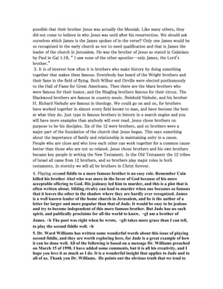 possible that their brother Jesus was actually the Messiah. Like pppooossssssiiibbbllleee ttthhhaaattt ttthhheeeiiirrr bbbrrrooottthhheeerrr JJJeeesssuuusss wwwaaasss aaaccctttuuuaaallllllyyy ttthhheee MMMeeessssssiiiaaahhh... LLLiiikkkeee mmmmaaaannnnyyyy ooootttthhhheeeerrrrssss,,,, tttthhhheeeeyyyy 
ddddiiiidddd nnnnooootttt ccccoooommmmeeee ttttoooo bbbbeeeelllliiiieeeevvvveeee iiiinnnn wwwwhhhhoooo JJJJeeeessssuuuussss wwwwaaaassss uuuunnnnttttiiiillll aaaafffftttteeeerrrr hhhhiiiissss rrrreeeessssuuuurrrrrrrreeeeccccttttiiiioooonnnn.... WWWWeeee sssshhhhoooouuuulllldddd aaaasssskkkk 
oooouuuurrrrsssseeeellllvvvveeeessss wwwwhhhhiiiicccchhhh JJJJaaaammmmeeeessss iiiissss tttthhhheeee JJJJaaaammmmeeeessss ssssppppooookkkkeeeennnn ooooffff iiiinnnn tttthhhheeee vvvveeeerrrrsssseeee???? OOOOnnnnllllyyyy oooonnnneeee JJJJaaaammmmeeeessss wwwwoooouuuulllldddd bbbbeeee 
ssssoooo rrrreeeeccccooooggggnnnniiiizzzzeeeedddd iiiinnnn tttthhhheeee eeeeaaaarrrrllllyyyy cccchhhhuuuurrrrcccchhhh aaaassss nnnnooootttt ttttoooo nnnneeeeeeeedddd qqqquuuuaaaalllliiiiffffiiiiccccaaaattttiiiioooonnnn aaaannnndddd tttthhhhaaaatttt iiiissss JJJJaaaammmmeeeessss tttthhhheeee 
lllleeeeaaaaddddeeeerrrr ooooffff tttthhhheeee cccchhhhuuuurrrrcccchhhh iiiinnnn JJJJeeeerrrruuuussssaaaalllleeeemmmm.... HHHHeeee wwwwaaaassss tttthhhheeee bbbbrrrrooootttthhhheeeerrrr ooooffff JJJJeeeessssuuuussss aaaassss ssssttttaaaatttteeeedddd iiiinnnn GGGGaaaallllaaaattttiiiiaaaannnnssss 
bbbbyyyy PPPPaaaauuuullll iiiinnnn GGGGaaaallll 1111::::11119999,,,, ““““ IIII ssssaaaawwww nnnnoooonnnneeee ooooffff tttthhhheeee ooootttthhhheeeerrrr aaaappppoooossssttttlllleeeessss--------oooonnnnllllyyyy JJJJaaaammmmeeeessss,,,, tttthhhheeee LLLLoooorrrrdddd''''ssss 
bbbbrrrrooootttthhhheeeerrrr....”””” 
3333.... IIIItttt iiiissss ooooffff iiiinnnntttteeeerrrreeeesssstttt hhhhoooowwww oooofffftttteeeennnn iiiitttt iiiissss bbbbrrrrooootttthhhheeeerrrrssss wwwwhhhhoooo mmmmaaaakkkkeeee hhhhiiiissssttttoooorrrryyyy bbbbyyyy ddddooooiiiinnnngggg ssssoooommmmeeeetttthhhhiiiinnnngggg 
ttttooooggggeeeetttthhhheeeerrrr tttthhhhaaaatttt mmmmaaaakkkkeeeessss tttthhhheeeemmmm ffffaaaammmmoooouuuussss.... EEEEvvvveeeerrrryyyybbbbooooddddyyyy hhhhaaaassss hhhheeeeaaaarrrrdddd ooooffff tttthhhheeee WWWWrrrriiiigggghhhhtttt bbbbrrrrooootttthhhheeeerrrrssss aaaannnndddd 
tttthhhheeeeiiiirrrr ffffaaaammmmeeee iiiinnnn tttthhhheeee ffffiiiieeeelllldddd ooooffff ffffllllyyyyiiiinnnngggg.... BBBBooootttthhhh WWWWiiiillllbbbbuuuurrrr aaaannnndddd OOOOrrrrvvvviiiilllllllleeee wwwweeeerrrreeee eeeelllleeeecccctttteeeedddd ppppoooosssstttthhhhuuuummmmoooouuuussssllllyyyy 
ttttoooo tttthhhheeee HHHHaaaallllllll ooooffff FFFFaaaammmmeeee ffffoooorrrr GGGGrrrreeeeaaaatttt AAAAmmmmeeeerrrriiiiccccaaaannnnssss.... TTTThhhheeeennnn tttthhhheeeerrrreeee aaaarrrreeee tttthhhheeee MMMMaaaarrrrxxxx bbbbrrrrooootttthhhheeeerrrrssss wwwwhhhhoooo 
wwwweeeerrrreeee ffffaaaammmmoooouuuussss ffffoooorrrr tttthhhheeeeiiiirrrr hhhhuuuummmmoooorrrr,,,, aaaannnndddd tttthhhheeee RRRRiiiinnnngggglllliiiinnnngggg bbbbrrrrooootttthhhheeeerrrrssss ffffaaaammmmoooouuuussss ffffoooorrrr tttthhhheeeeiiiirrrr cccciiiirrrrccccuuuussss.... TTTThhhheeee 
BBBBllllaaaacccckkkkwwwwoooooooodddd bbbbrrrrooootttthhhheeeerrrrssss aaaarrrreeee ffffaaaammmmoooouuuussss iiiinnnn ccccoooouuuunnnnttttrrrryyyy mmmmuuuussssiiiicccc.... RRRReeeeiiiinnnnhhhhoooolllldddd NNNNiiiieeeebbbbuuuuhhhhrrrr,,,, aaaannnndddd hhhhiiiissss bbbbrrrrooootttthhhheeeerrrr 
HHHH.... RRRRiiiicccchhhhaaaarrrrdddd NNNNiiiieeeebbbbuuuuhhhhrrrr aaaarrrreeee ffffaaaammmmoooouuuussss iiiinnnn tttthhhheeeeoooollllooooggggyyyy.... WWWWeeee ccccoooouuuulllldddd ggggoooo oooonnnn aaaannnndddd oooonnnn,,,, ffffoooorrrr bbbbrrrrooootttthhhheeeerrrrssss 
hhhhaaaavvvveeee wwwwoooorrrrkkkkeeeedddd ttttooooggggeeeetttthhhheeeerrrr iiiinnnn aaaallllmmmmoooosssstttt eeeevvvveeeerrrryyyy ffffiiiieeeelllldddd kkkknnnnoooowwwwnnnn ttttoooo mmmmaaaannnn,,,, aaaannnndddd hhhhaaaavvvveeee bbbbeeeeccccoooommmmeeee tttthhhheeee bbbbeeeesssstttt 
aaaatttt wwwwhhhhaaaatttt tttthhhheeeeyyyy ddddoooo.... JJJJuuuusssstttt ttttyyyyppppeeee iiiinnnn ffffaaaammmmoooouuuussss bbbbrrrrooootttthhhheeeerrrrssss iiiinnnn hhhhiiiissssttttoooorrrryyyy iiiinnnn aaaa sssseeeeaaaarrrrcccchhhh eeeennnnggggiiiinnnneeee aaaannnndddd yyyyoooouuuu 
wwwwiiiillllllll hhhhaaaavvvveeee mmmmoooorrrreeee eeeexxxxaaaammmmpppplllleeeessss tttthhhhaaaannnn aaaannnnyyyybbbbooooddddyyyy wwwwiiiillllllll eeeevvvveeeerrrr rrrreeeeaaaadddd.... JJJJeeeessssuuuussss cccchhhhoooosssseeee bbbbrrrrooootttthhhheeeerrrrssss oooonnnn 
ppppuuuurrrrppppoooosssseeee ttttoooo bbbbeeee hhhhiiiissss ddddiiiisssscccciiiipppplllleeeessss.... SSSSiiiixxxx ooooffff tttthhhheeee 11112222 wwwweeeerrrreeee bbbbrrrrooootttthhhheeeerrrrssss,,,, aaaannnndddd ssssoooo bbbbrrrrooootttthhhheeeerrrrssss wwwweeeerrrreeee aaaa 
mmmmaaaajjjjoooorrrr ppppaaaarrrrtttt ooooffff tttthhhheeee ffffoooouuuunnnnddddaaaattttiiiioooonnnn ooooffff tttthhhheeee cccchhhhuuuurrrrcccchhhh tttthhhhaaaatttt JJJJeeeessssuuuussss bbbbeeeeggggaaaannnn.... TTTThhhhiiiissss ssssaaaayyyyssss ssssoooommmmeeeetttthhhhiiiinnnngggg 
aaaabbbboooouuuutttt tttthhhheeee iiiimmmmppppoooorrrrttttaaaannnncccceeee ooooffff ffffaaaammmmiiiillllyyyy aaaannnndddd rrrreeeellllaaaattttiiiioooonnnnsssshhhhiiiipppp iiiinnnn mmmmaaaaiiiinnnnttttaaaaiiiinnnniiiinnnngggg uuuunnnniiiittttyyyy iiiinnnn aaaa ccccaaaauuuusssseeee.... 
PPPPeeeeoooopppplllleeee wwwwhhhhoooo aaaarrrreeee cccclllloooosssseeee aaaannnndddd wwwwhhhhoooo lllloooovvvveeee eeeeaaaacccchhhh ooootttthhhheeeerrrr ccccaaaannnn wwwwoooorrrrkkkk ttttooooggggeeeetttthhhheeeerrrr ffffoooorrrr aaaa ccccoooommmmmmmmoooonnnn ccccaaaauuuusssseeee 
bbbbeeeetttttttteeeerrrr tttthhhhaaaannnn tttthhhhoooosssseeee wwwwhhhhoooo aaaarrrreeee nnnnooootttt ssssoooo rrrreeeellllaaaatttteeeedddd.... JJJJeeeessssuuuussss cccchhhhoooosssseeee bbbbrrrrooootttthhhheeeerrrrssss aaaannnndddd hhhhiiiissss oooowwwwnnnn bbbbrrrrooootttthhhheeeerrrrssss 
bbbbeeeeccccaaaammmmeeee kkkkeeeeyyyy ppppeeeeoooopppplllleeee iiiinnnn wwwwrrrriiiittttiiiinnnngggg tttthhhheeee NNNNeeeewwww TTTTeeeessssttttaaaammmmeeeennnntttt.... IIIInnnn tttthhhheeee OOOOlllldddd TTTTeeeessssttttaaaammmmeeeennnntttt tttthhhheeee 11112222 ttttrrrriiiibbbbeeeessss 
ooooffff IIIIssssrrrraaaaeeeellll aaaallllllll ccccaaaammmmeeee ffffrrrroooommmm 11112222 bbbbrrrrooootttthhhheeeerrrrssss,,,, aaaannnndddd ssssoooo bbbbrrrrooootttthhhheeeerrrrssss ppppllllaaaayyyy mmmmaaaajjjjoooorrrr rrrroooolllleeeessss iiiinnnn bbbbooootttthhhh 
tttteeeessssttttaaaammmmeeeennnnttttssss.... IIIInnnn eeeetttteeeerrrrnnnniiiittttyyyy wwwweeee wwwwiiiillllllll aaaallllllll bbbbeeee bbbbrrrrooootttthhhheeeerrrrssss iiiinnnn CCCChhhhrrrriiiisssstttt ffffoooorrrreeeevvvveeeerrrr.... 
4444.... PPPPllllaaaayyyyiiiinnnngggg sssseeeeccccond fiddle to a more famous brother is no easy role. Remember Cain 
killed his brother Abel who was more in the favor of God because of his more 
acceptable offering to God. His jealousy led him to murder, and this is a plot that is 
often written about. Sibling rivalry can lead to murder when one becomes so famous 
that it leaves the other in the shadow where they are hardly ever recognized. James 
is a well known leader of the home church in Jerusalem, and he is the author of a 
letter far larger and more popular than that of Jude. It would be easy to be jealous 
and try to become independent of this more famous brother. But Jude has no such 
spirit, and publically proclaims for all the world to know, gI am a brother of 
James.h The poet was right when he wrote, gIt takes more grace than I can tell, 
to play the second fiddle well.h 
5. Dr. Ward Williams has written some wonderful words about this issue of playing 
second fiddle, and they are worth exploring here, for Jude is a great example of how 
it can be done well. All of the following is based on a message Dr. Williams preached 
on March 15 of 1998. I have added some comments, but it is all his creativity, and I 
hope you love it as much as I do. It is a wonderful insight that applies to Jude and to 
all of us. Thank you Dr. Williams. He points out the obvious truth that we tend to 
 